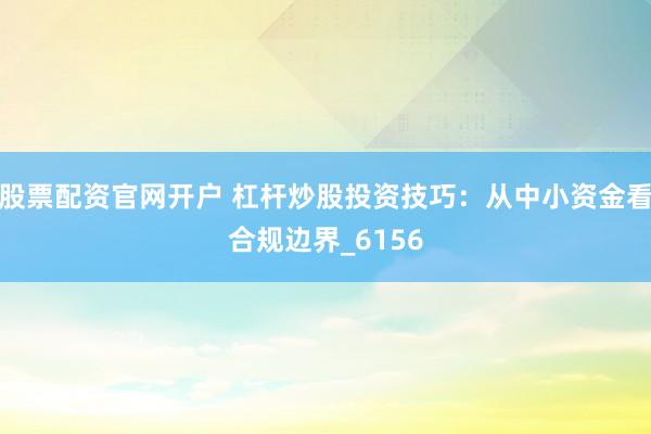 股票配资官网开户 杠杆炒股投资技巧：从中小资金看合规边界_6156