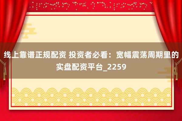 线上靠谱正规配资 投资者必看：宽幅震荡周期里的实盘配资平台_2259