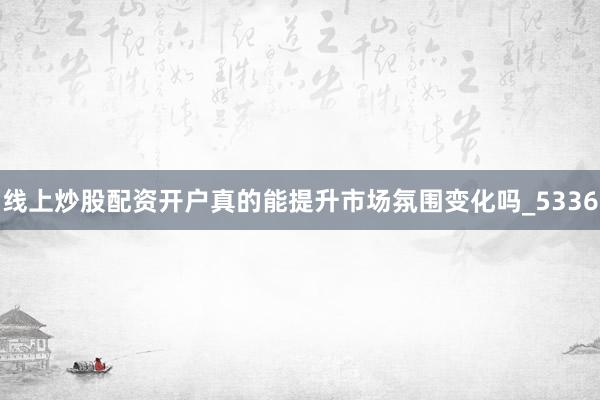 线上炒股配资开户真的能提升市场氛围变化吗_5336