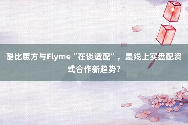 酷比魔方与Flyme“在谈适配”，是线上实盘配资式合作新趋势？
