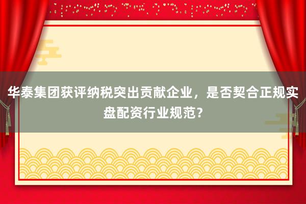 华泰集团获评纳税突出贡献企业，是否契合正规实盘配资行业规范？