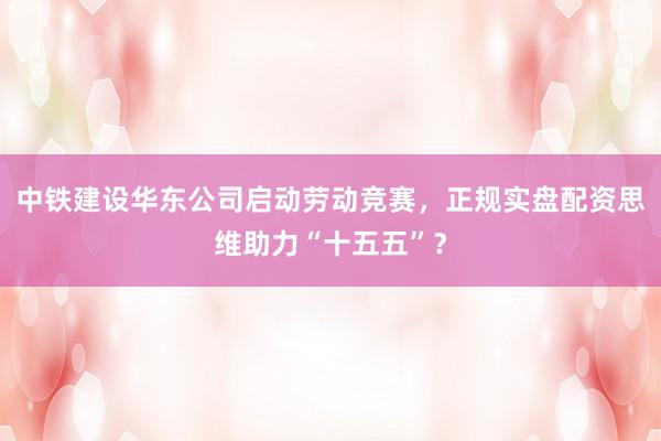 中铁建设华东公司启动劳动竞赛，正规实盘配资思维助力“十五五”？