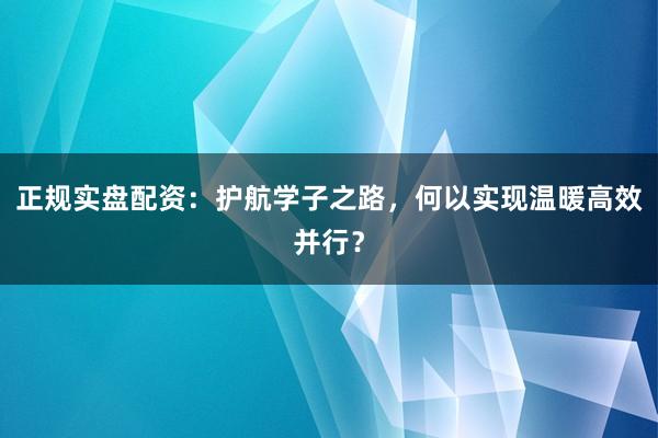 正规实盘配资：护航学子之路，何以实现温暖高效并行？